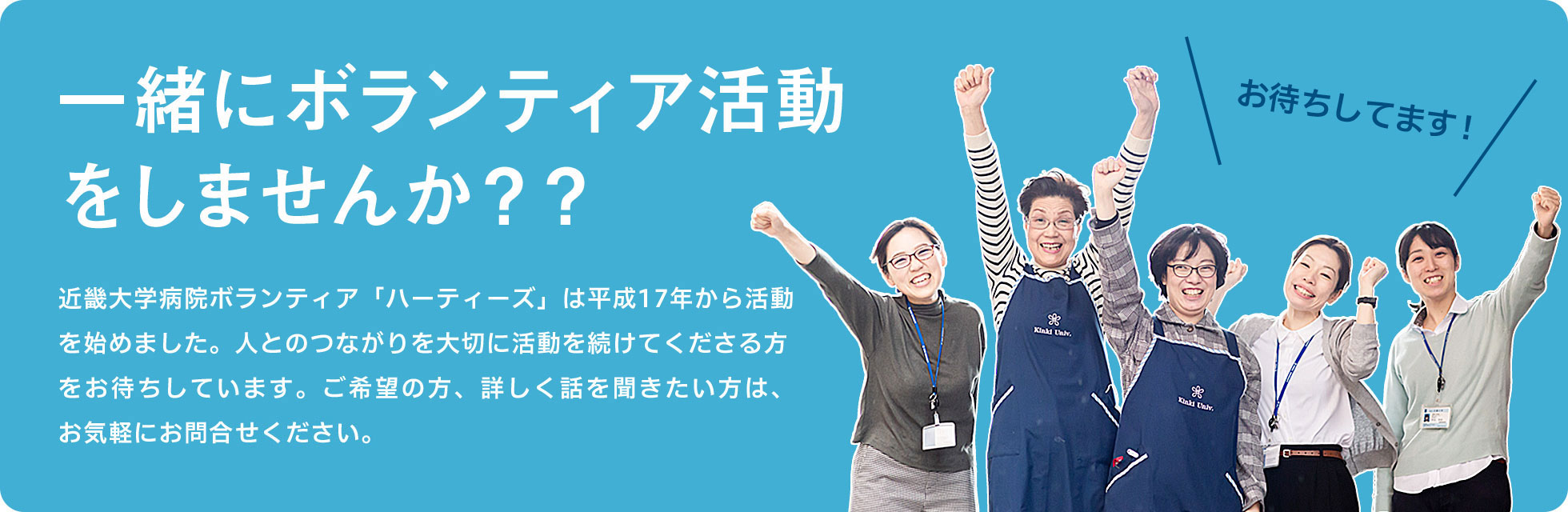 一緒にボランティア活動をしませんか？？近畿大学病院ボランティア「ハーティーズ」は平成17年から活動を始めました。人とのつながりを大切に活動を続けてくださる方をお待ちしています。ご希望の方、詳しく話を聞きたい方は、お気軽にお問合せください。